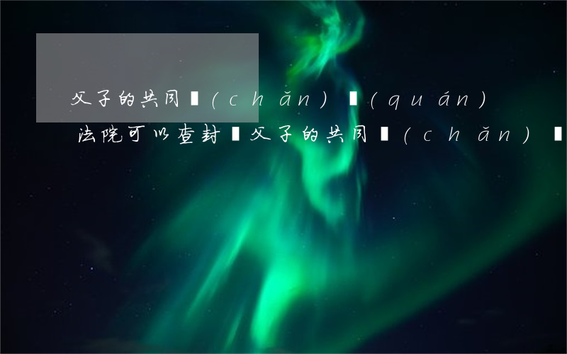 父子的共同產(chǎn)權(quán)法院可以查封嗎(父子的共同產(chǎn)權(quán)法院可以查封嗎)