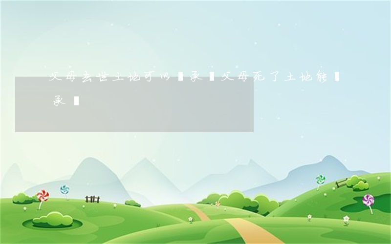 父母去世土地可以繼承嗎(父母死了土地能繼承嗎)