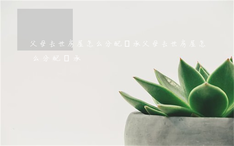 父母去世房屋怎么分配繼承(父母去世房屋怎么分配繼承)