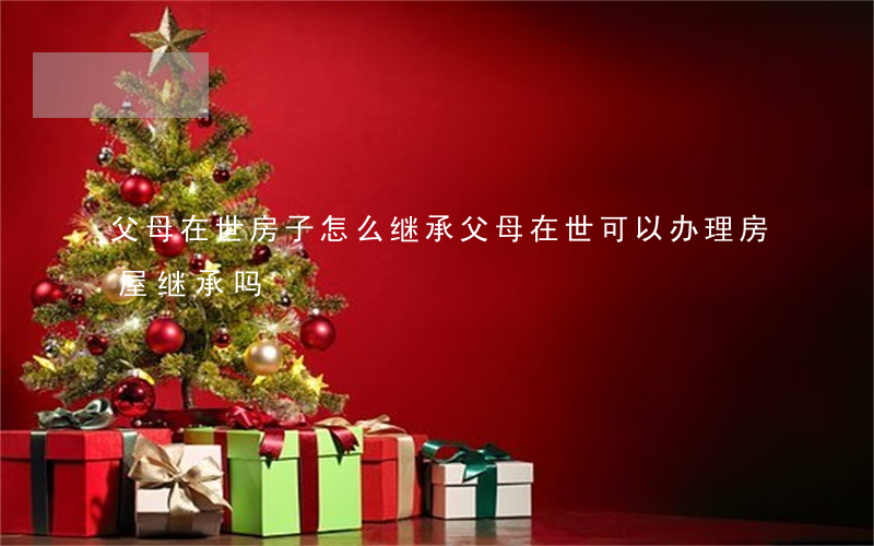 父母在世房子怎么继承(父母在世可以办理房屋继承吗)