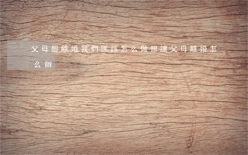父母想離婚我們應該怎么做(想讓父母離婚怎么辦)
