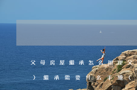父母房屋繼承怎么辦理(父母房產(chǎn)繼承需要什么手續(xù))