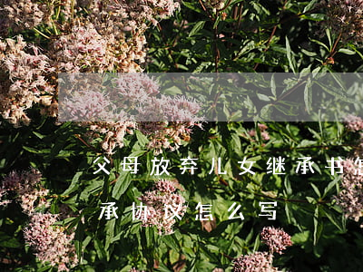 父母放弃儿女继承书怎么写(子女放弃房屋继承协议怎么写)