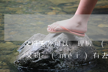 父母未死可以辦理房產(chǎn)繼承嗎(父母沒(méi)有去世子女可以繼承財(cái)產(chǎn)嗎)