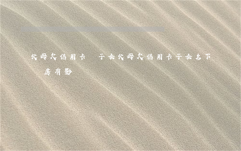 父母欠信用卡給子女(父母欠信用卡子女名下車房有影響嗎)