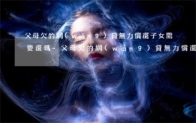 父母欠的網(wǎng)貸無力償還子女需要還嗎-父母欠的網(wǎng)貸無力償還子女需要還嗎怎么辦