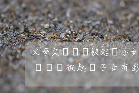 父母欠錢沒還被起訴子女有影響嗎-父母欠錢沒還被起訴子女有影響嗎知乎