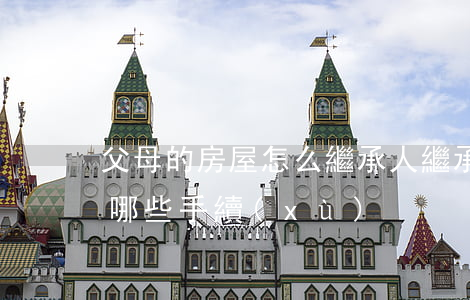 父母的房屋怎么繼承人(繼承父母的房子需要哪些手續(xù))