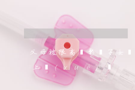 父母被限高會影響子女嗎(限高人員影響子女上學(xué)嗎)