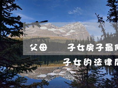 父母賣給子女房子最低多少錢(父母的房子低價賣給子女的法律后果)