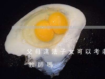 父母違法子女可以考老師嗎(父母犯罪可以考教師嗎)