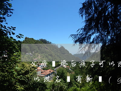 父母離婚后孩子可以改名么(父母離婚孩子可以改名嗎?有新規(guī)定嗎)