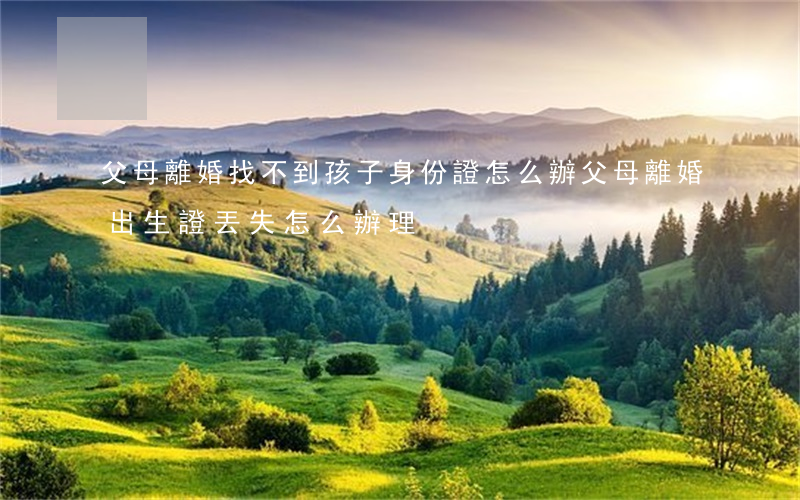 父母離婚找不到孩子身份證怎么辦(父母離婚出生證丟失怎么辦理)