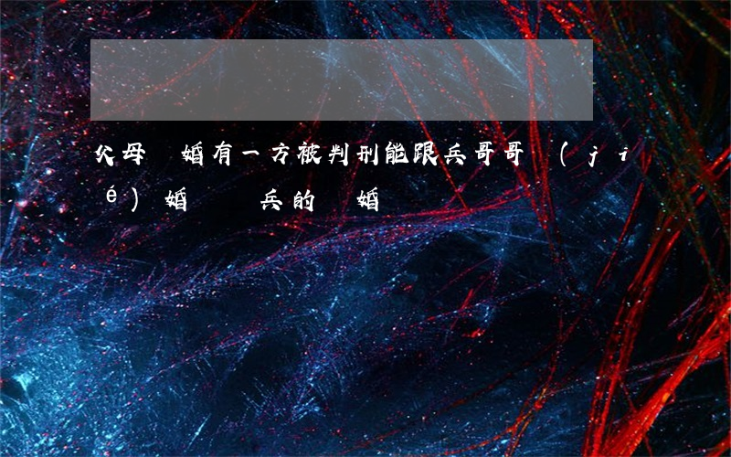 父母離婚有一方被判刑能跟兵哥哥結(jié)婚嗎?(當兵的離婚)