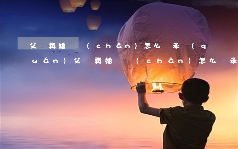 父親再婚遺產(chǎn)怎么繼承權(quán)(父親再婚遺產(chǎn)怎么繼承權(quán))