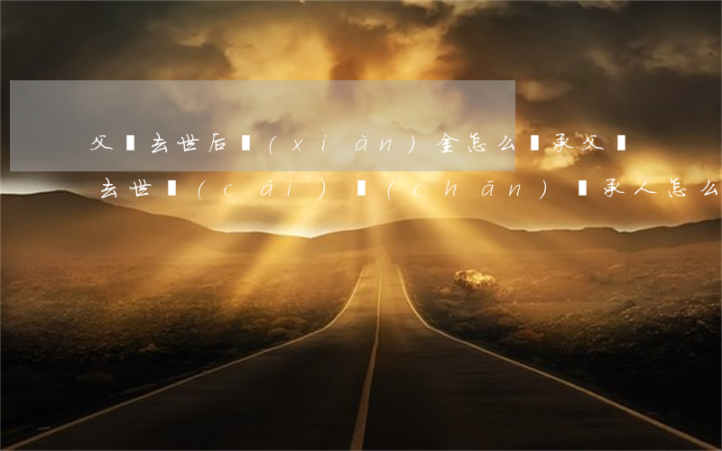父親去世后現(xiàn)金怎么繼承(父親去世財(cái)產(chǎn)繼承人怎么分配)