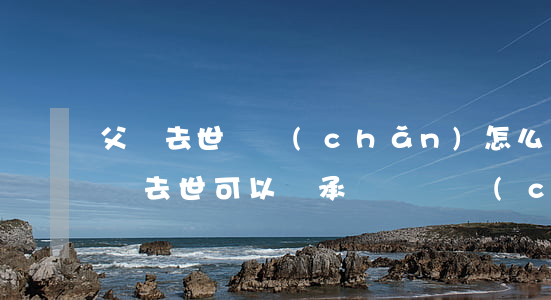 父親去世遺產(chǎn)怎么辦理繼承(父親去世可以繼承爺爺遺產(chǎn)嗎)