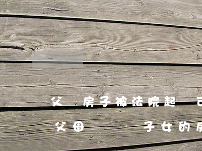 父親房子被法院起訴可以提前過戶給子女嗎(父母過戶給子女的房產(chǎn)還可以過戶給父母嗎)