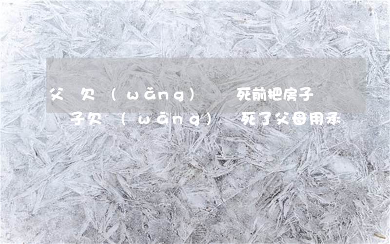 父親欠網(wǎng)貸臨死前把房子過戶(兒子欠網(wǎng)貸死了父母用承擔嗎)