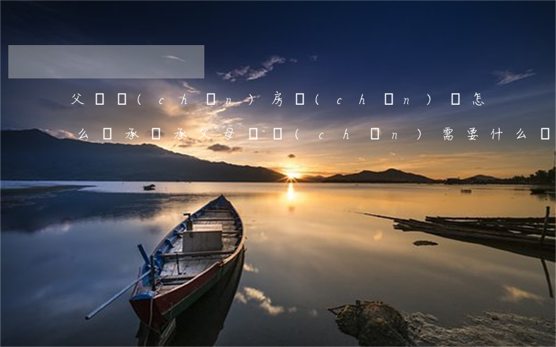 父遺產(chǎn)房產(chǎn)證怎么繼承(繼承父母遺產(chǎn)需要什么證明)