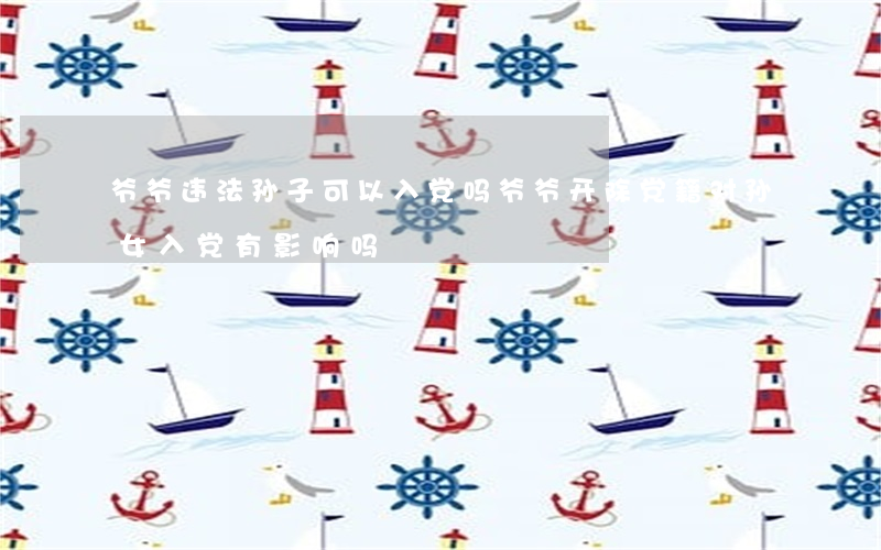 爷爷违法孙子可以入党吗(爷爷开除党籍,对孙女入党有影响吗?)