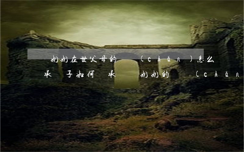爺爺奶奶在世父母的遺產(chǎn)怎么繼承(孫子如何繼承爺爺奶奶的遺產(chǎn))