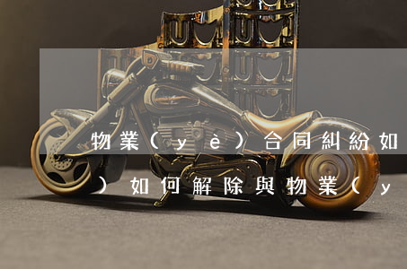 物業(yè)合同糾紛如何化解(小區(qū)如何解除與物業(yè)公司合同)