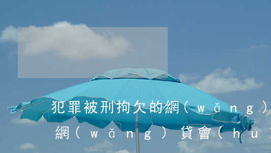 犯罪被刑拘欠的網(wǎng)貸怎么辦(欠網(wǎng)貸會(huì)被抓去坐牢嗎)