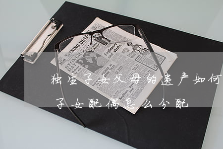 独生子女父母的遗产如何分配(父母遗产去世子女配偶怎么分配)