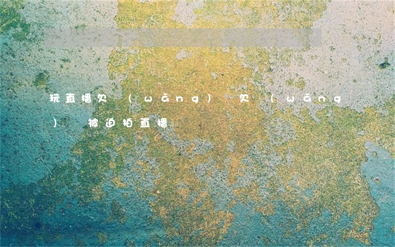 玩直播欠網(wǎng)貸(欠網(wǎng)貸被迫拍直播)