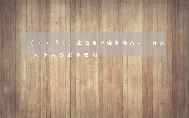現(xiàn)在信用卡逾期的人-為什么這么多人信用卡逾期