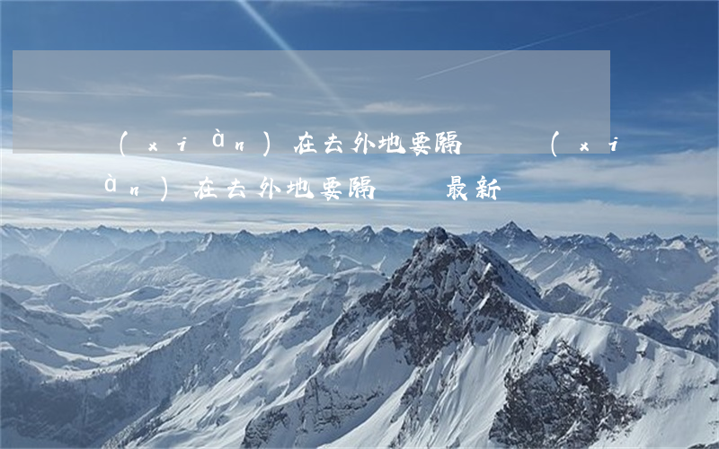 現(xiàn)在去外地要隔離嗎(現(xiàn)在去外地要隔離嗎最新)