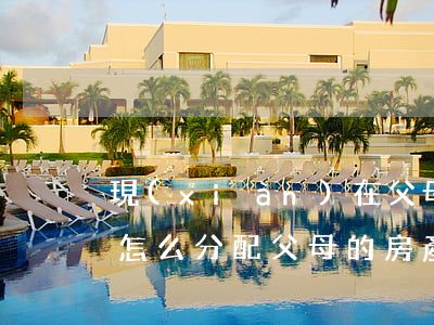 現(xiàn)在父母的財產(chǎn)怎么分配(父母的房產(chǎn)怎么分配)