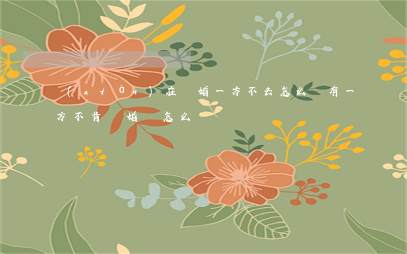 現(xiàn)在離婚一方不去怎么辦(有一方不肯離婚該怎么辦)