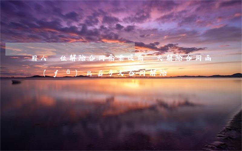 用人單位解除合同需要提前幾天（解除合同函發(fā)出后多久合同解除）
