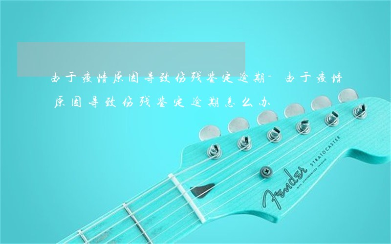 由于疫情原因导致伤残鉴定逾期-由于疫情原因导致伤残鉴定逾期怎么办