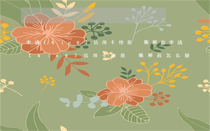 申請(qǐng)信用卡停息掛賬郵政(申請(qǐng)信用卡停息掛賬郵政怎么辦)