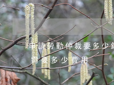 申請勞動仲裁要多少錢(勞動合同申請仲裁的需要多少費用)