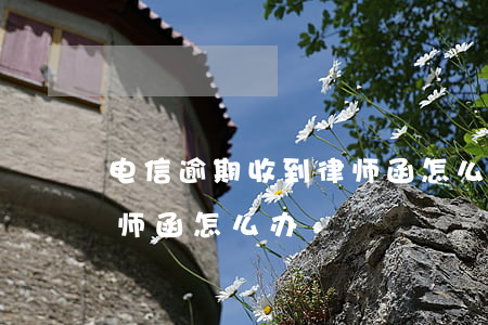 电信逾期收到律师函怎么办(电信公司发来律师函怎么办)