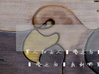 男人和女人離婚之后會去到哪里(男人和女人離婚之后會去到哪里)