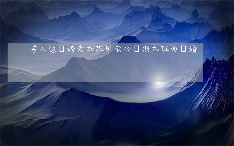 男人想離婚老加班(因老公長期加班而離婚)