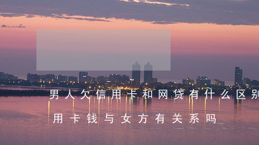 男人欠信用卡和网贷有什么区别-男人欠信用卡钱与女方有关系吗