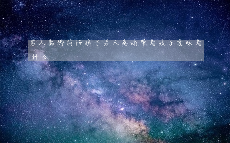 男人离婚前陪孩子(男人离婚带着孩子意味着什么)