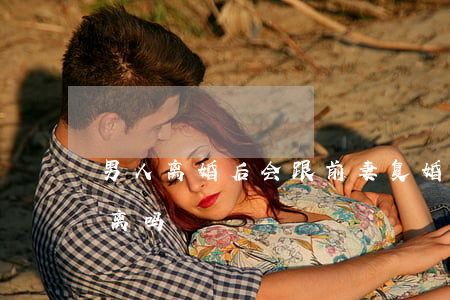 男人离婚后会跟前妻复婚吗(男人复婚后还会离吗)
