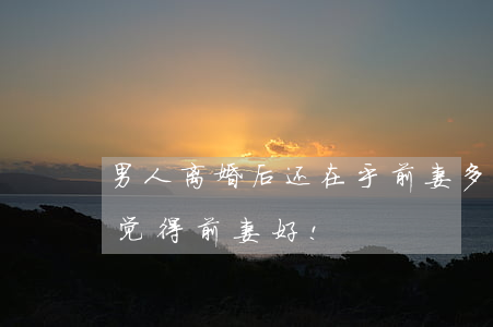 男人离婚后还在乎前妻(多少男人离婚后,还会觉得前妻好!)