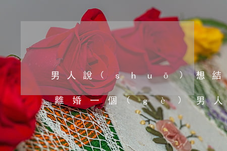 男人說(shuō)想結(jié)婚就提離婚(一個(gè)男人一直說(shuō)要離婚)