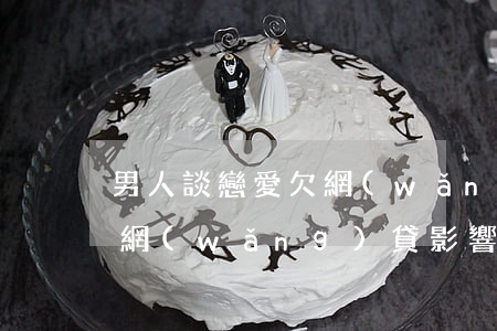 男人談戀愛欠網(wǎng)貸不還(男方欠網(wǎng)貸影響女方買房嗎)