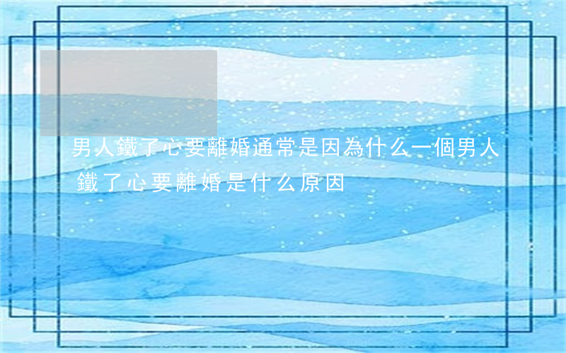 男人鐵了心要離婚通常是因為什么(一個男人鐵了心要離婚是什么原因)