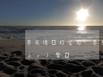 男友借錢打官司-男友借錢不還可以報(bào)警嗎