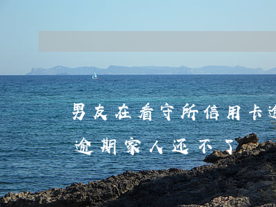 男友在看守所信用卡逾期 人在看守所信用卡逾期家人还不了